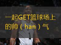 一起GET籃球場上的帥（han）氣(han)瞬間